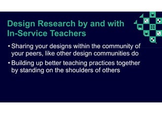 Design Research by and with
In-Service Teachers
• Sharing your designs within the community of
your peers, like other design communities do
• Building up better teaching practices together
by standing on the shoulders of others
 