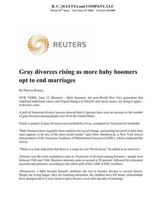 Gray divorces rising as more baby boomers
opt to end marriages
By Patricia Reaney
NEW YORK, June 12 (Reuters) - Baby boomers, the post-World War Two generation that
redefined traditional values and forged changes in lifestyle and social mores, are doing it again -
in divorce court.
A poll of American divorce lawyers showed that 61 percent have seen an increase in the number
of gray divorces among people over 50 in the United States.
Nearly a quarter of gray divorces were initiated by wives, compared to 14 percent by husbands.
"Baby boomers have regularly been catalysts for social change, and getting divorced in their later
years appears to be one of the most recent trends," said Alton Abramowitz, a New York lawyer
and president of the American Academy of Matrimonial Lawyers (AAML), which conducted the
survey.
"There is a clear indication that there is a surge in over-50s divorces," he added in an interview.
Alimony was the most contentious issue in 38 percent of divorces among boomers - people born
between 1946 and 1964. Business interests came in second at 20 percent, followed by retirement
accounts and pensions, according to the online poll of the 1,600 AAML members.
Abramowitz, a baby boomer himself, attributes the rise in boomer divorce to several factors.
People are living longer, they are reaching retirement, the children have left home, relationships
have changed and it is now easier to get a divorce, even after decades of marriage.
R. C. AULETTA and COMPANY, LLC
59 East 54
th
Street
•
New York, NY 10022
•
Tel (212) 355-0400
 