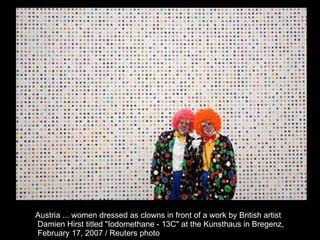 Austria ... women dressed as clowns in front of a work by British artist Damien Hirst titled &quot;Iodomethane - 13C&quot; at the Kunsthaus in Bregenz, February 17, 2007 / Reuters photo  