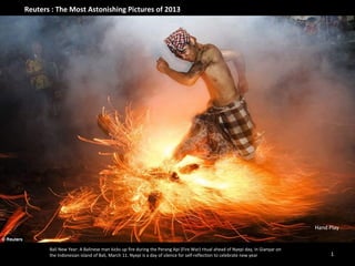 Reuters : The Most Astonishing Pictures of 2013

Hand Play

Bali New Year: A Balinese man kicks up fire during the Perang Api (Fire War) ritual ahead of Nyepi day, in Gianyar on
the Indonesian island of Bali, March 11. Nyepi is a day of silence for self-reflection to celebrate new year

1

 
