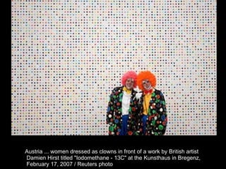 Austria ... women dressed as clowns in front of a work by British artist Damien Hirst titled "Iodomethane - 13C" at the Kunsthaus in Bregenz, February 17, 2007 / Reuters photo  