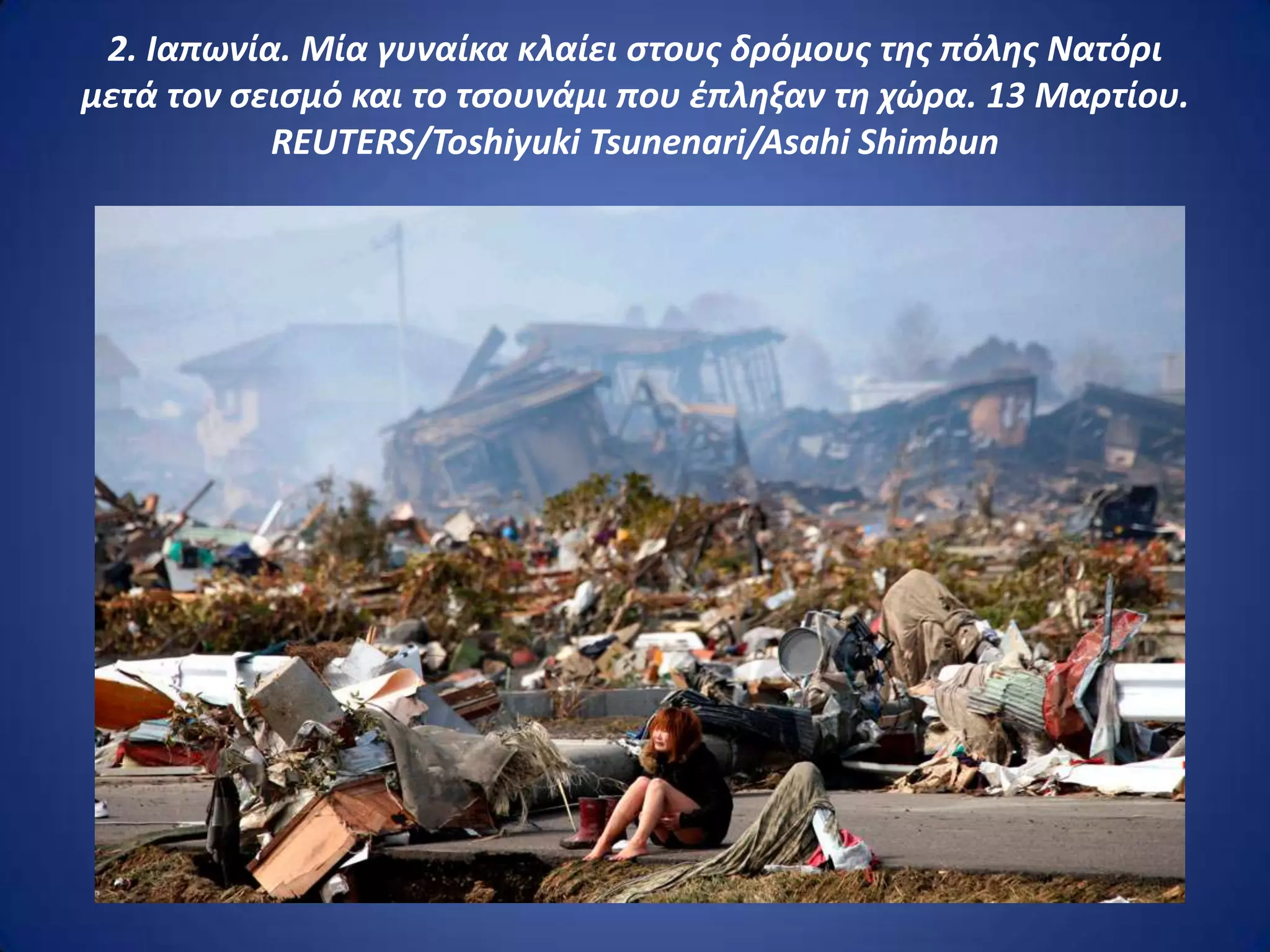 2. Ιαπωνία. Μία γυναίκα κλαίει ςτουσ δρόμουσ τθσ πόλθσ Νατόρι
μετά τον ςειςμό και το τςουνάμι που ζπλθξαν τθ χώρα. 13 Μαρτίου.
           REUTERS/Toshiyuki Tsunenari/Asahi Shimbun
 