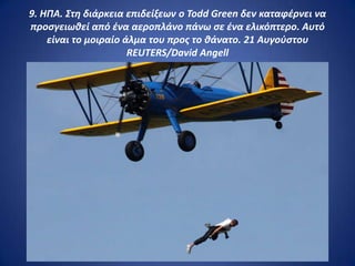 9. ΗΠΑ. Στθ διάρκεια επιδείξεων ο Todd Green δεν καταφζρνει να
προςγειωκεί από ζνα αεροπλάνο πάνω ςε ζνα ελικόπτερο. Αυτό
    είναι το μοιραίο άλμα του προσ το κάνατο. 21 Αυγοφςτου
                      REUTERS/David Angell
 