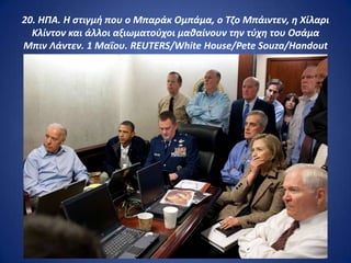 20. ΗΠΑ. Η ςτιγμι που ο Μπαράκ Ομπάμα, ο Τηο Μπάιντεν, θ Χίλαρι
  Κλίντον και άλλοι αξιωματοφχοι μακαίνουν τθν τφχθ του Οςάμα
Μπιν Λάντεν. 1 Μαΐου. REUTERS/White House/Pete Souza/Handout
 