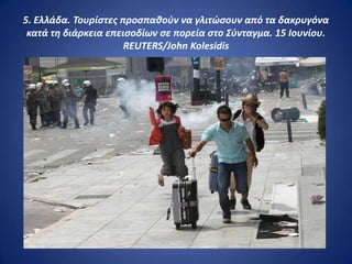5. Ελλάδα. Τουρίςτεσ προςπακοφν να γλιτώςουν από τα δακρυγόνα
 κατά τθ διάρκεια επειςοδίων ςε πορεία ςτο Σφνταγμα. 15 Ιουνίου.
                      REUTERS/John Kolesidis
 