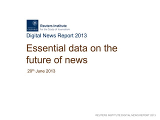 REUTERS INSTITUTE DIGITAL NEWS REPORT 2013
Digital News Report 2013
Essential data on the
future of news
20th June 2013
 