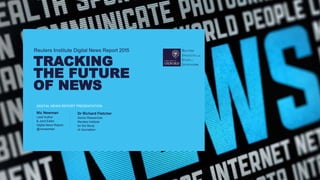 Reuters Institute Digital News Report 2015
TRACKING
THE FUTURE
OF NEWS
DIGITAL NEWS REPORT PRESENTATION
Dr Richard Fletcher
Senior Researcher
Reuters Institute
for the Study
of Journalism
Nic Newman
Lead Author
& Joint Editor
Digital News Report,
@nicnewman
 