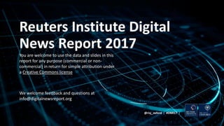 Reuters Institute Digital
News Report 2017
You are welcome to use the data and slides in this
report for any purpose (commercial or non-
commercial) in return for simple attribution under
a Creative Commons license
We welcome feedback and questions at
info@digitalnewsreport.org
@risj_oxford | #DNR17 |
 