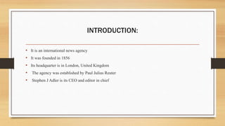 INTRODUCTION:
• It is an international news agency
• It was founded in 1856
• Its headquarter is in London, United Kingdom
• The agency was established by Paul Julius Reuter
• Stephen J Adler is its CEO and editor in chief
 