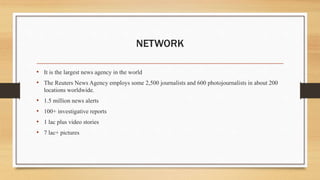 NETWORK
• It is the largest news agency in the world
• The Reuters News Agency employs some 2,500 journalists and 600 photojournalists in about 200
locations worldwide.
• 1.5 million news alerts
• 100+ investigative reports
• 1 lac plus video stories
• 7 lac+ pictures
 