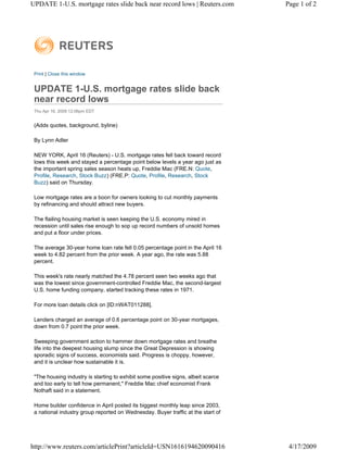 UPDATE 1-U.S. mortgage rates slide back near record lows | Reuters.com             Page 1 of 2




 Print | Close this window


 UPDATE 1-U.S. mortgage rates slide back
 near record lows
 Thu Apr 16, 2009 12:06pm EDT


 (Adds quotes, background, byline)

 By Lynn Adler

 NEW YORK, April 16 (Reuters) - U.S. mortgage rates fell back toward record
 lows this week and stayed a percentage point below levels a year ago just as
 the important spring sales season heats up, Freddie Mac (FRE.N: Quote,
 Profile, Research, Stock Buzz) (FRE.P: Quote, Profile, Research, Stock
 Buzz) said on Thursday.

 Low mortgage rates are a boon for owners looking to cut monthly payments
 by refinancing and should attract new buyers.

 The flailing housing market is seen keeping the U.S. economy mired in
 recession until sales rise enough to sop up record numbers of unsold homes
 and put a floor under prices.

 The average 30-year home loan rate fell 0.05 percentage point in the April 16
 week to 4.82 percent from the prior week. A year ago, the rate was 5.88
 percent.

 This week's rate nearly matched the 4.78 percent seen two weeks ago that
 was the lowest since government-controlled Freddie Mac, the second-largest
 U.S. home funding company, started tracking these rates in 1971.

 For more loan details click on [ID:nWAT011288].

 Lenders charged an average of 0.6 percentage point on 30-year mortgages,
 down from 0.7 point the prior week.

 Sweeping government action to hammer down mortgage rates and breathe
 life into the deepest housing slump since the Great Depression is showing
 sporadic signs of success, economists said. Progress is choppy, however,
 and it is unclear how sustainable it is.

 "The housing industry is starting to exhibit some positive signs, albeit scarce
 and too early to tell how permanent," Freddie Mac chief economist Frank
 Nothaft said in a statement.

 Home builder confidence in April posted its biggest monthly leap since 2003,
 a national industry group reported on Wednesday. Buyer traffic at the start of




http://www.reuters.com/articlePrint?articleId=USN1616194620090416                   4/17/2009
 