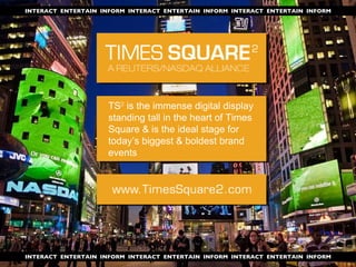 INTERACT  ENTERTAIN  INFORM  INTERACT  ENTERTAIN  INFORM  INTERACT  ENTERTAIN  INFORM INTERACT  ENTERTAIN  INFORM  INTERACT  ENTERTAIN  INFORM  INTERACT  ENTERTAIN  INFORM TS ²  is the immense digital display standing tall in the heart of Times Square & is the ideal stage for today’s biggest & boldest brand events 