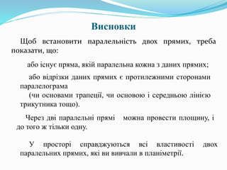 Висновки
Щоб встановити паралельність двох прямих, треба
показати, що:
або існує пряма, якій паралельна кожна з даних прямих;
або відрізки даних прямих є протилежними сторонами
паралелограма
(чи основами трапеції, чи основою і середньою лінією
трикутника тощо).
Через дві паралельні прямі можна провести площину, і
до того ж тільки одну.
У просторі справджуються всі властивості двох
паралельних прямих, які ви вивчали в планіметрії.
 