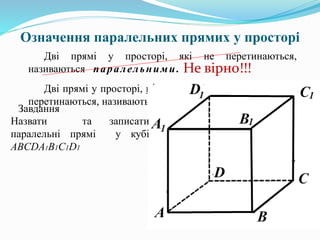Означення паралельних прямих у просторі
Дві прямі у просторі, які не перетинаються,
називаються паралельними.
Дві прямі у просторі, що лежать в одній площині і не
перетинаються, називаються паралельними.
Не вірно!!!
Завдання
Назвати та записати
паралельні прямі у кубі
ABCDA1B1C1D1
 