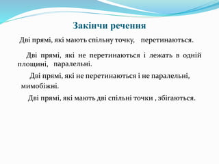 Закінчи речення
Дві прямі, які мають спільну точку, перетинаються.
Дві прямі, які не перетинаються і лежать в одній
площині,
мимобіжні.
Дві прямі, які не перетинаються і не паралельні,
паралельні.
Дві прямі, які мають дві спільні точки , збігаються.
 