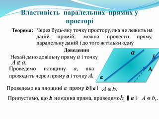 Властивість паралельних прямих у
просторі
Теорема: Через будь-яку точку простору, яка не лежить на
даній прямій, можна провести пряму,
паралельну даній і до того ж тільки одну
Доведення
а
А
Нехай дано довільну пряму а і точку
.аА
Проведемо площину 𝛼, яка
проходить через пряму а і точку А. 𝛼
Проведемо на площині 𝛼 пряму b ∥ а і .bА
b
Припустимо, що b не єдина пряма, проведемо ∥ а і1b .1bА
 