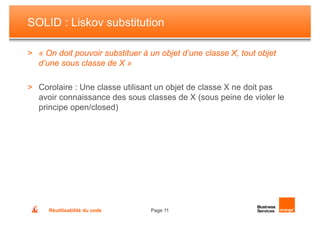 SOLID : Liskov substitution

> « On doit pouvoir substituer à un objet d’une classe X, tout objet
  d’une sous classe de X »

> Corolaire : Une classe utilisant un objet de classe X ne doit pas
  avoir connaissance des sous classes de X (sous peine de violer le
  principe open/closed)




     Réutilisabilité du code     Page 11
 