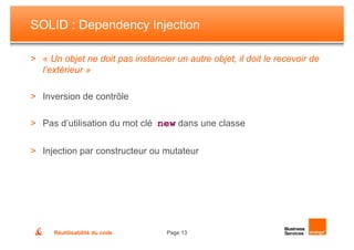 SOLID : Dependency Injection

> « Un objet ne doit pas instancier un autre objet, il doit le recevoir de
  l’extérieur »

> Inversion de contrôle

> Pas d’utilisation du mot clé new dans une classe


> Injection par constructeur ou mutateur




      Réutilisabilité du code     Page 13
 