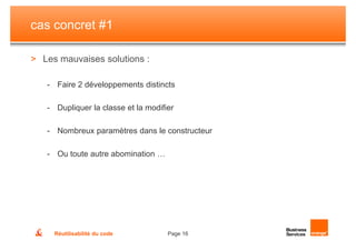 cas concret #1

> Les mauvaises solutions :

   - Faire 2 développements distincts

   - Dupliquer la classe et la modifier

   - Nombreux paramètres dans le constructeur

   - Ou toute autre abomination …




     Réutilisabilité du code         Page 16
 