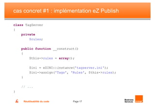 cas concret #1 : implémentation eZ Publish

class TagServer
{
    private
        $rules;

    public function __construct()
    {
        $this->rules = array();

            $ini = eZINI::instance('tagserver.ini');
            $ini->assign('Tags', 'Rules', $this->rules);
    }

    // ...
}

        Réutilisabilité du code   Page 17
 