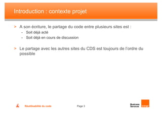 Introduction : contexte projet

> A son écriture, le partage du code entre plusieurs sites est :
    - Soit déjà acté
    - Soit déjà en cours de discussion


> Le partage avec les autres sites du CDS est toujours de l’ordre du
  possible




     Réutilisabilité du code         Page 3
 