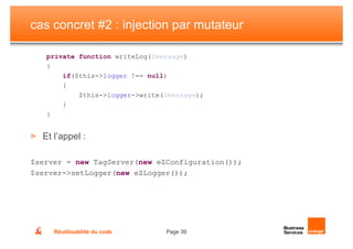 cas concret #2 : injection par mutateur

    private function writeLog($message)
    {
        if($this->logger !== null)
        {
            $this->logger->write($message);
        }
    }


> Et l’appel :

$server = new TagServer(new eZConfiguration());
$server->setLogger(new eZLogger());




     Réutilisabilité du code     Page 39
 