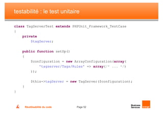 testabilité : le test unitaire

class TagServerTest extends PHPUnit_Framework_TestCase
{
    private
        $tagServer;

    public function setUp()
    {
        $configuration = new ArrayConfiguration(array(
            'tagserver/Tags/Rules' => array(/* ... */)
        ));

            $this->tagServer = new TagServer($configuration);
    }
}



        Réutilisabilité du code   Page 52
 