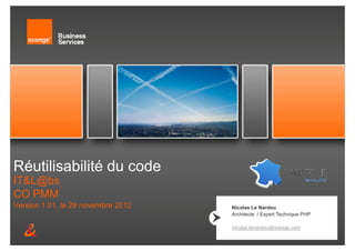 Réutilisabilité du code
IT&L@bs
CO PMM
Version 1.01, le 29 novembre 2012             Nicolas Le Nardou
                                              Architecte / Expert Technique PHP

                                              nicolas.lenardou@orange.com
           Réutilisabilité du code   Page 1
 