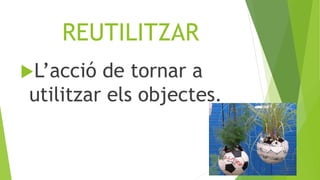 REUTILITZAR
L’acció de tornar a
utilitzar els objectes.
 