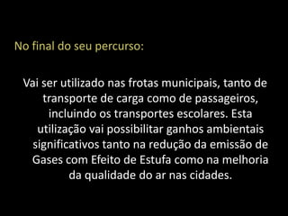 No final do seu percurso:

 Vai ser utilizado nas frotas municipais, tanto de
     transporte de carga como de passageiros,
      incluindo os transportes escolares. Esta
    utilização vai possibilitar ganhos ambientais
   significativos tanto na redução da emissão de
  Gases com Efeito de Estufa como na melhoria
           da qualidade do ar nas cidades.
 