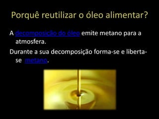 Porquê reutilizar o óleo alimentar?
A decomposição do óleo emite metano para a
  atmosfera.
Durante a sua decomposição forma-se e liberta-
  se metano.
 