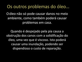 Os outros problemas do óleo…
O óleo não só pode causar danos no meio
ambiente, como também poderá causar
          problemas em casa.

  Quando é despejado pela pia causa a
obstrução dos canos com a solidificação do
 óleo, uma vez que é viscoso. Isto poderá
   causar uma inundação, podendo ser
    dispendioso o custo de reparação.
 
