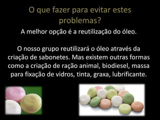 O que fazer para evitar estes
               problemas?
    A melhor opção é a reutilização do óleo.

    O nosso grupo reutilizará o óleo através da
criação de sabonetes. Mas existem outras formas
como a criação de ração animal, biodiesel, massa
 para fixação de vidros, tinta, graxa, lubrificante.
 