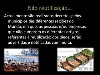 Não reutilização…
Actualmente são realizados decretos pelos
  municípios das diferentes regiões do
  Mundo, em que, as pessoas e/ou empresas
  que não cumprem os diferentes artigos
  referentes à reutilização dos óleos, serão
  advertidas e notificadas com multa.
 
