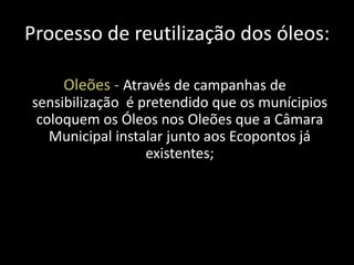 Processo de reutilização dos óleos:

    Oleões - Através de campanhas de
sensibilização é pretendido que os munícipios
 coloquem os Óleos nos Oleões que a Câmara
   Municipal instalar junto aos Ecopontos já
                  existentes;
 