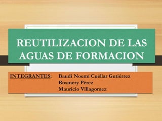 REUTILIZACION DE LAS
AGUAS DE FORMACION
INTEGRANTES: Baudi Noemí Cuéllar Gutiérrez
Rosmery Pérez
Mauricio Villagomez
 