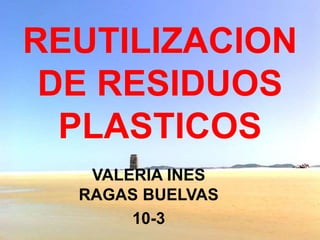 REUTILIZACION 
DE RESIDUOS 
PLASTICOS 
VALERIA INES 
RAGAS BUELVAS 
10-3 
 