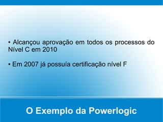 O Exemplo da Powerlogic
● Alcançou aprovação em todos os processos do
Nível C em 2010
● Em 2007 já possuía certificação nível F
 