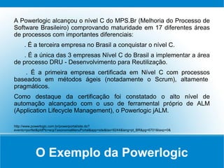 O Exemplo da Powerlogic
A Powerlogic alcançou o nível C do MPS.Br (Melhoria do Processo de
Software Brasileiro) comprovando maturidade em 17 diferentes áreas
de processos com importantes diferenciais:
. É a terceira empresa no Brasil a conquistar o nível C.
. É a única das 3 empresas Nível C do Brasil a implementar a área
de processo DRU - Desenvolvimento para Reutilização.
. É a primeira empresa certificada em Nível C com processos
baseados em métodos ágeis (notadamente o Scrum), altamente
pragmáticos.
Como destaque da certificação foi constatado o alto nível de
automação alcançado com o uso de ferramental próprio de ALM
(Application Lifecycle Management), o Powerlogic jALM.
http://www.powerlogic.com.br/powerportal/site.do?
evento=portlet&pIdPlc=ecpTaxonomiaMenuPortal&app=site&tax=9244&lang=pt_BR&pg=6701&taxp=0&
 