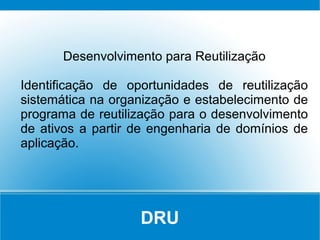 DRU
Desenvolvimento para Reutilização
Identificação de oportunidades de reutilização
sistemática na organização e estabelecimento de
programa de reutilização para o desenvolvimento
de ativos a partir de engenharia de domínios de
aplicação.
 