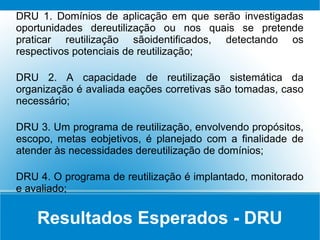Resultados Esperados - DRU
DRU 1. Domínios de aplicação em que serão investigadas
oportunidades dereutilização ou nos quais se pretende
praticar reutilização sãoidentificados, detectando os
respectivos potenciais de reutilização;
DRU 2. A capacidade de reutilização sistemática da
organização é avaliada eações corretivas são tomadas, caso
necessário;
DRU 3. Um programa de reutilização, envolvendo propósitos,
escopo, metas eobjetivos, é planejado com a finalidade de
atender às necessidades dereutilização de domínios;
DRU 4. O programa de reutilização é implantado, monitorado
e avaliado;
 