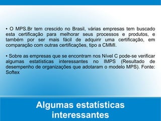 Algumas estatísticas
interessantes
● O MPS.Br tem crescido no Brasil, várias empresas tem buscado
esta certificação para melhorar seus processos e produtos, e
também por ser mais fácil de adquirir uma certificação, em
comparação com outras certificações, tipo a CMMI.
● Sobre as empresas que se encontram nos Nível C pode-se verificar
algumas estatísticas interessantes no IMPS (Resultado de
desempenho de organizações que adotaram o modelo MPS). Fonte:
Softex
 