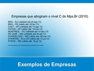 Exemplos de Empresas
Empresas que atingiram o nível C do Mps.Br (2010)
BRQ – RJ (validade até 25.ago.13)
BRQ – PR (válido até: 25.fev.13)
CAST – SP (validade até 13.ago.13)
FÓTON – DF (válido até: 18.mai.13)
MONTREAL – RJ (validade até 14.dez.13)
PD CASE – MG (validade até 09.set.13)
POWERLOGIC – MG (válido até: 09.mar.13)
SYNAPSIS – RJ e CE (válido até: 01.jul.12)
SYNOS – MG (válido até: 16.jul.12)
http://www.blogcmmi.com.br/avaliacao/lista-de-empresas-mps-br-no-brasil
 