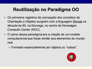 Reutilização no Paradigma OO Os primeiros registros da concepção dos conceitos de Orientação a Objetos surgiram com a linguagem  Simula  na década de 60, na Noruega, no centro de Norweigan Computin Center (NCC). O cerne desse paradigma era a criação de um modelo computacional que fosse similar aos elementos do mundo real. Formado essencialmente por objetos ou “coisas”. 