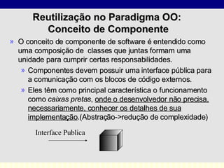 Reutilização no Paradigma OO:  Conceito de Componente O conceito de componente de software é entendido como uma composição de  classes que juntas formam uma unidade para cumprir certas responsabilidades.  Componentes devem possuir uma interface pública para a comunicação com os blocos de código externos.  Eles têm como principal característica o funcionamento como  caixas pretas ,  onde o desenvolvedor não precisa, necessariamente, conhecer os detalhes de sua implementação .(Abstração->redução de complexidade) Interface Publica 