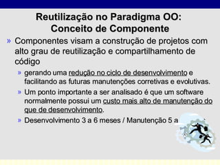 Reutilização no Paradigma OO:  Conceito de Componente Componentes visam a construção de projetos com alto grau de reutilização e compartilhamento de código gerando uma  redução no ciclo de desenvolvimento  e facilitando as futuras manutenções corretivas e evolutivas. Um ponto importante a ser analisado é que um software normalmente possui um  custo mais alto de manutenção do que de desenvolvimento .  Desenvolvimento 3 a 6 meses / Manutenção 5 a 50 anos. 