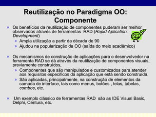 Reutilização no Paradigma OO: Componente Os benefícios da reutilização de componentes puderam ser melhor observados através de ferramentas  RAD   ( Rapid Aplication Development )  Ampla utilização a partir da década de 90 Ajudou na popularização da  OO ( saída do meio acadêmico ) Os mecanismos de construção de aplicações para o desenvolvedor na ferramenta RAD se dá através da reutilização de componentes visuais, previamente construídos,  Componentes que são manipulados e customizados para atender aos requisitos específicos da aplicação que está sendo construída. São aplicadas, principalmente, na construção de elementos da camada de interface, tais como menus, botões , telas, tabelas,  combos , etc.  Um exemplo clássico de ferramentas RAD  são as IDE Visual Basic, Delphi, Centura, etc.  