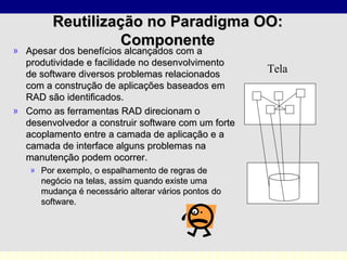 Apesar dos benefícios alcançados com a produtividade e facilidade no desenvolvimento de software diversos problemas relacionados com a construção de aplicações baseados em RAD são identificados.  Como as ferramentas RAD direcionam o desenvolvedor a construir software com um forte acoplamento entre a camada de aplicação e a camada de interface alguns problemas na manutenção podem ocorrer.  Por exemplo, o espalhamento de regras de negócio na telas, assim quando existe uma mudança é necessário alterar vários pontos do software. Reutilização no Paradigma OO: Componente Tela 