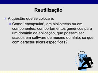 Reutilização  A questão que se coloca é: Como `encapsular’, em bibliotecas ou em componentes, comportamentos genéricos para um domínio de aplicação, que possam ser usados em software de mesmo domínio, só que com características específicas?  