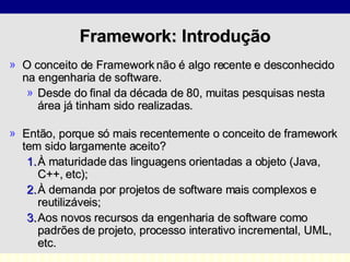 O conceito de Framework não é algo recente e desconhecido na engenharia de software.  Desde do final da década de 80, muitas pesquisas nesta área já tinham sido realizadas . Então, porque só mais recentemente o conceito de framework tem sido largamente aceito?  À maturidade das linguagens orientadas a objeto (Java, C++, etc); À demanda por projetos de software mais complexos e reutilizáveis;  Aos novos recursos da engenharia de software como padrões de projeto, processo interativo incremental, UML, etc.       Framework: Introdução 